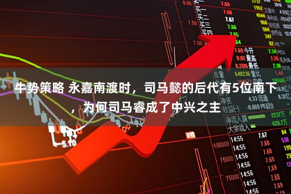 牛势策略 永嘉南渡时，司马懿的后代有5位南下，为何司马睿成了中兴之主