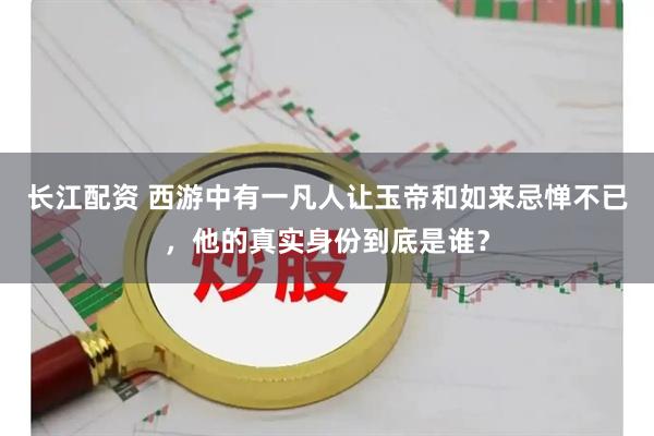 长江配资 西游中有一凡人让玉帝和如来忌惮不已，他的真实身份到底是谁？