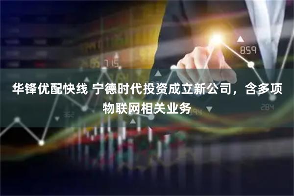 华锋优配快线 宁德时代投资成立新公司，含多项物联网相关业务
