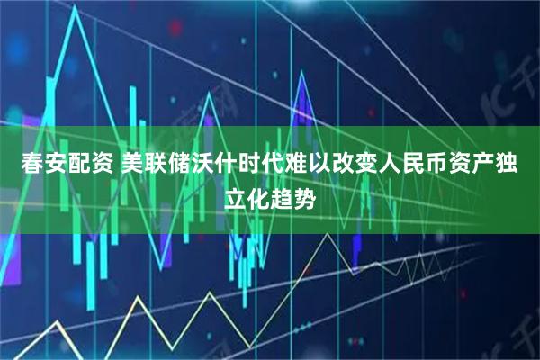 春安配资 美联储沃什时代难以改变人民币资产独立化趋势