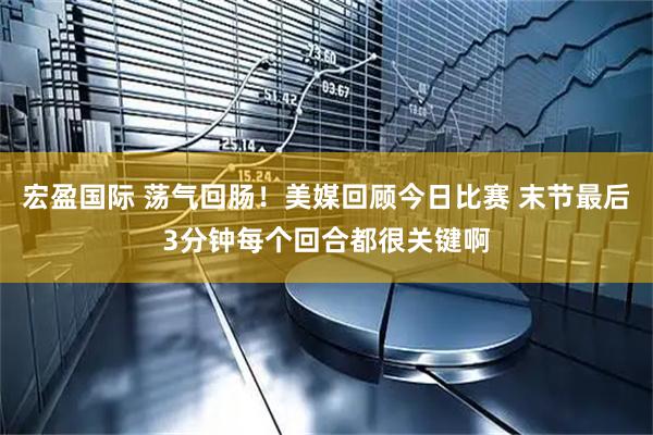 宏盈国际 荡气回肠！美媒回顾今日比赛 末节最后3分钟每个回合都很关键啊