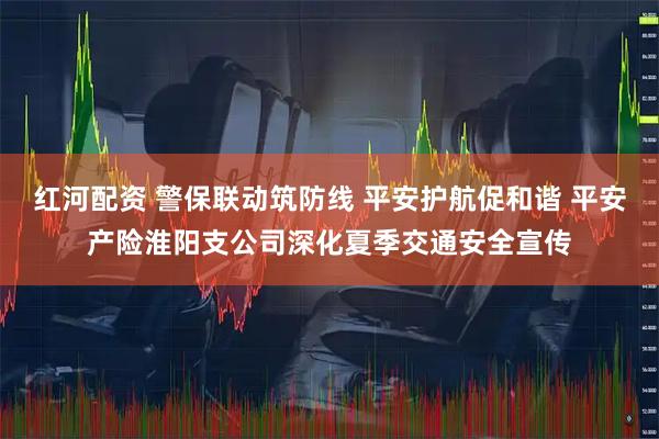 红河配资 警保联动筑防线 平安护航促和谐 平安产险淮阳支公司深化夏季交通安全宣传