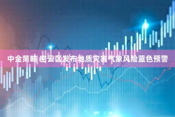 中金策略 密云区发布地质灾害气象风险蓝色预警
